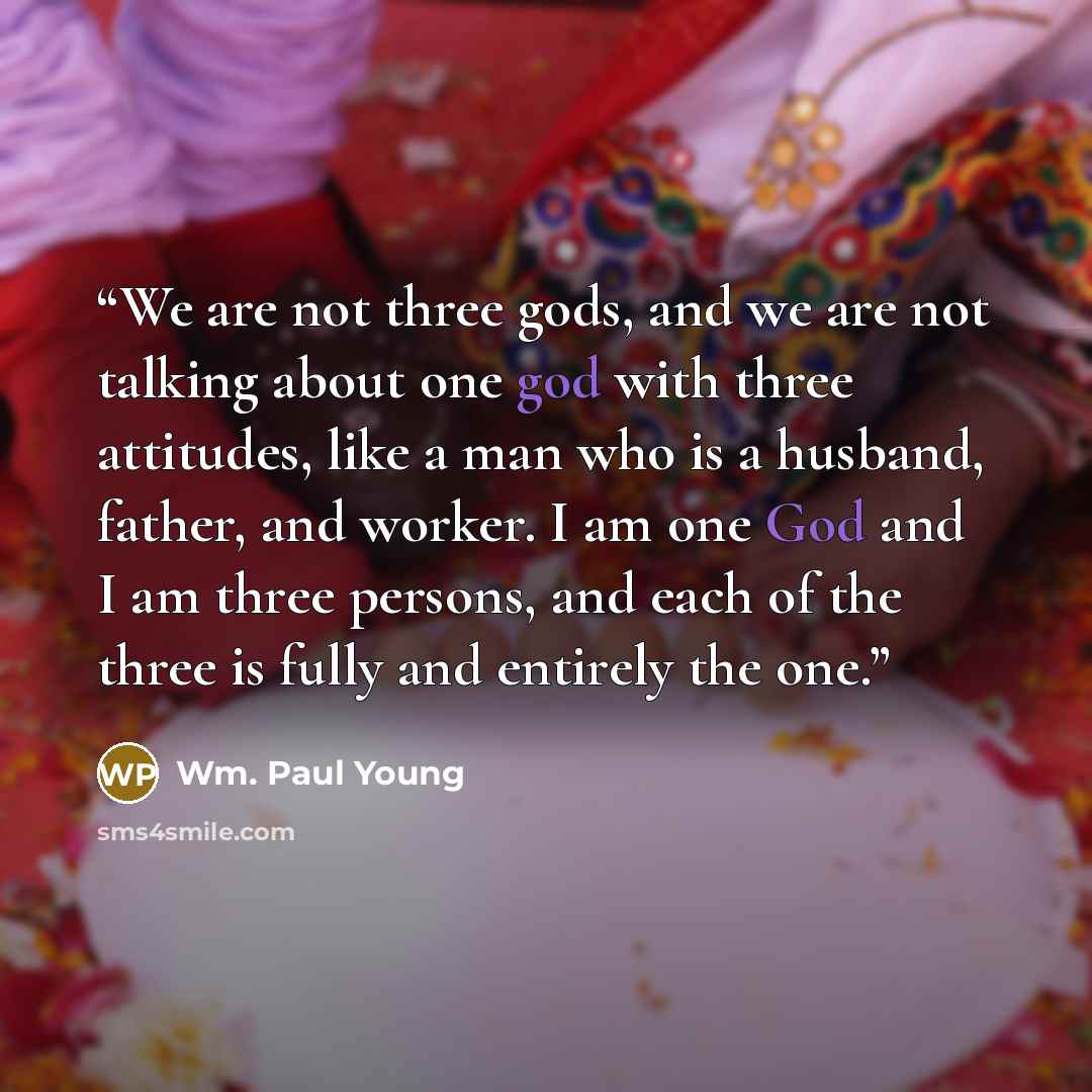 “We are not three gods, and we are not talking about one god with three attitudes, like a man who is a husband, father, and worker. I am one God and I am three persons, and each of the three is fully and entirely the one.” quote by Wm. Paul Young