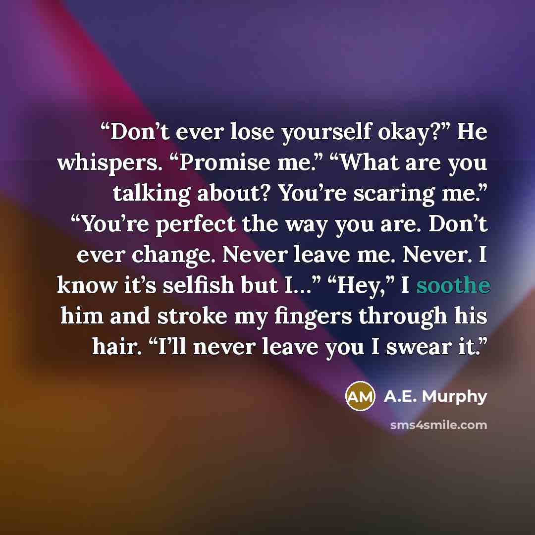“Don’t ever lose yourself okay?” He whispers. “Promise me.” “What are you talking about? You’re scaring me.” “You’re perfect the way you are. Don’t ever change. Never leave me. Never. I know it’s selfish but I…” “Hey,” I soothe him and stroke my fingers through his hair. “I’ll never leave you I…” quote by A.E. Murphy