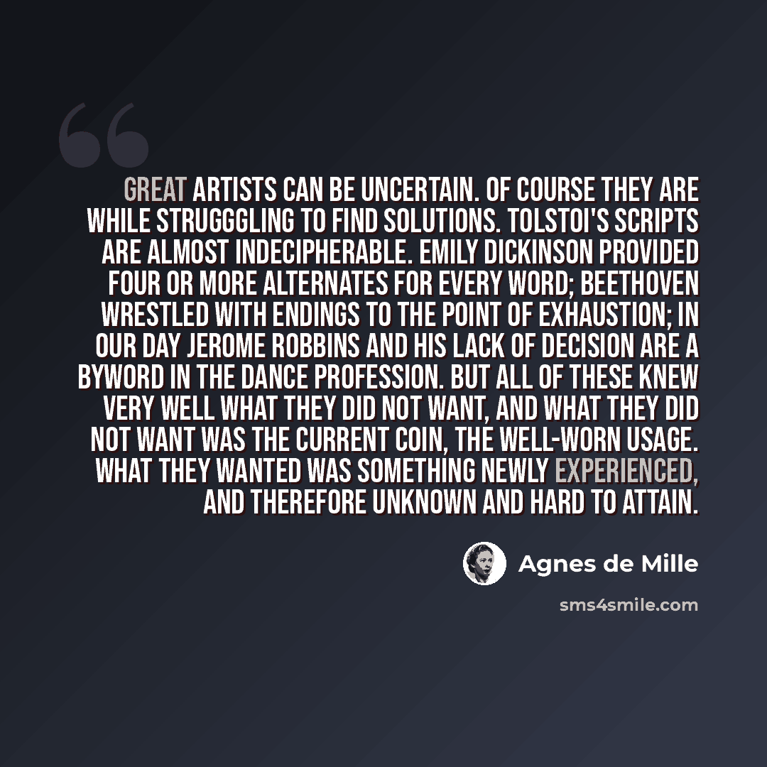 “great artists can be uncertain. Of course they are while strugggling to find solutions. Tolstoi's scripts are almost indecipherable. Emily Dickinson provided four or more alternates for every word; Beethoven wrestled with endings to the point of exhaustion; in our day Jerome Robbins and his lack…” quote by Agnes de Mille
