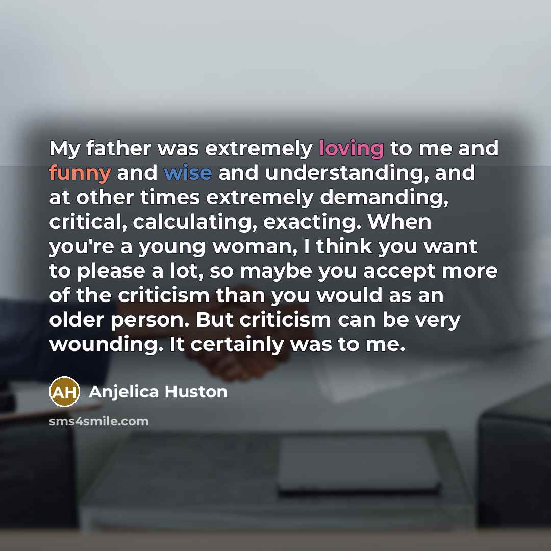 “My father was extremely loving to me and funny and wise and understanding, and at other times extremely demanding, critical, calculating, exacting. When you're a young woman, I think you want to please a lot, so maybe you accept more of the criticism than you would as an older person. But…” quote by Anjelica Huston