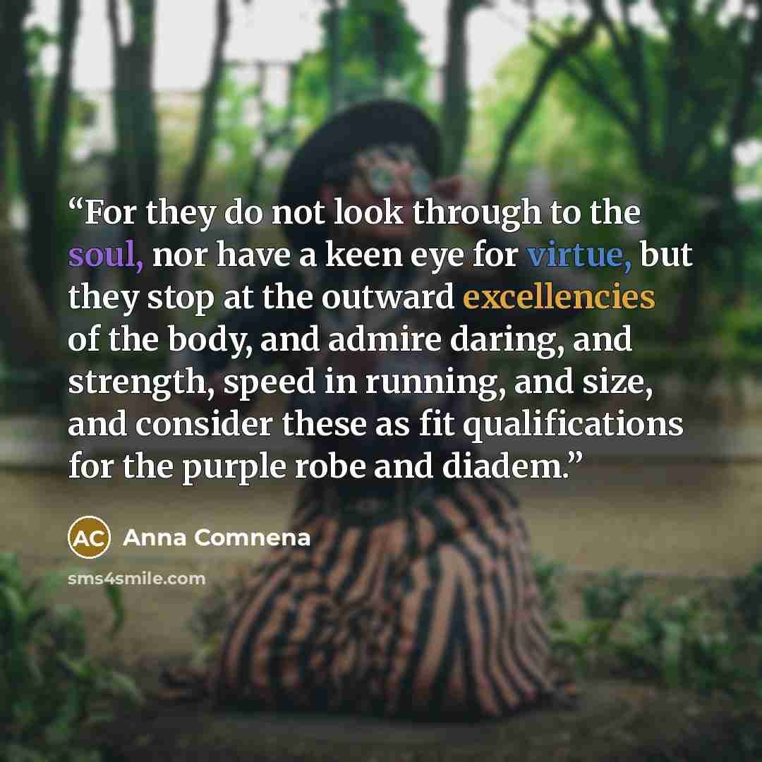 “For they do not look through to the soul, nor have a keen eye for virtue, but they stop at the outward excellencies of the body, and admire daring, and strength, speed in running, and size, and consider these as fit qualifications for the purple robe and diadem.” quote by Anna Comnena