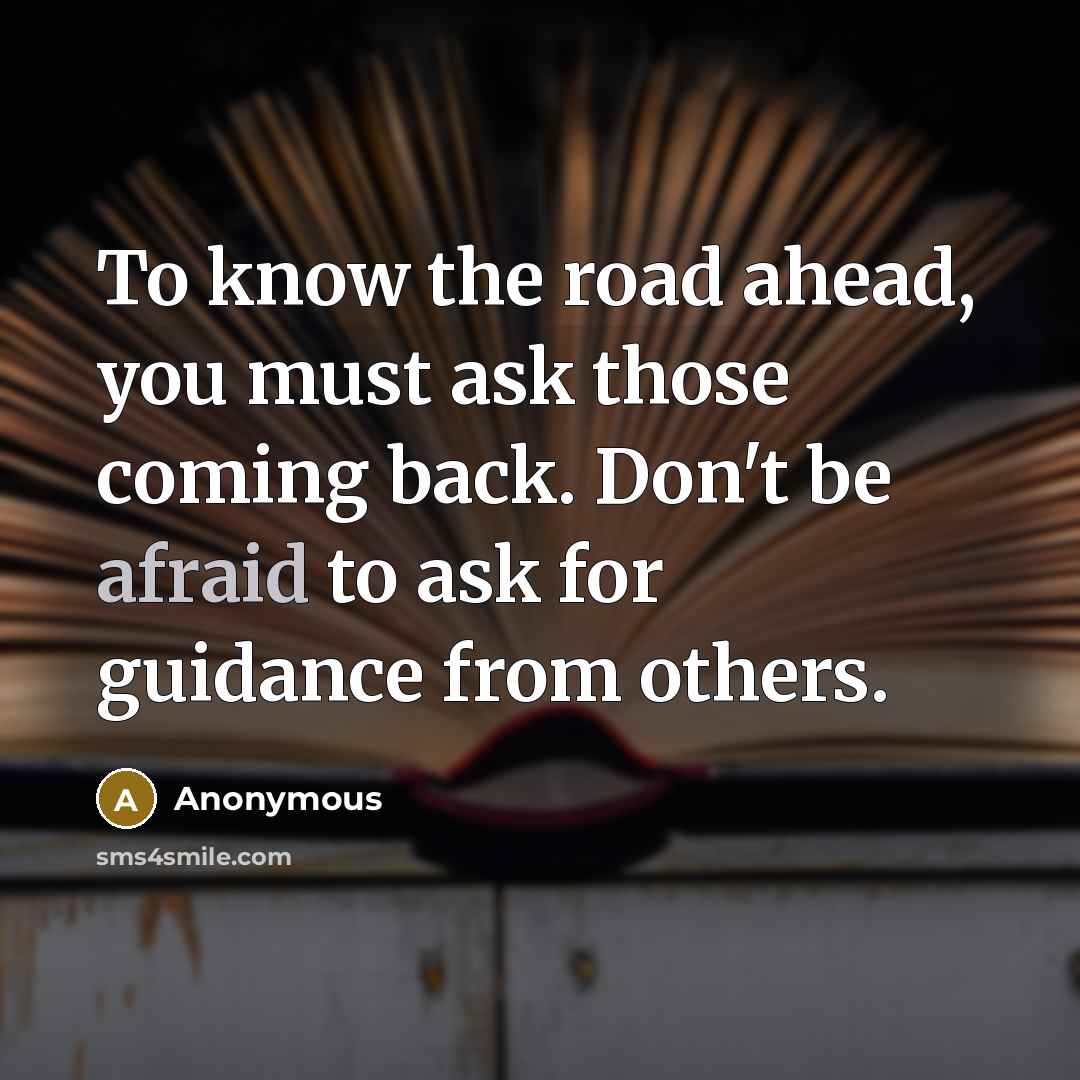 “To know the road ahead, you must ask those coming back. Don't be afraid to ask for guidance from others.” quote by Anonymous