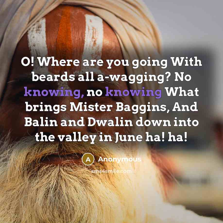 “O! Where are you going With beards all a-wagging? No knowing, no knowing What brings Mister Baggins, And Balin and Dwalin down into the valley in June ha! ha!” quote by Anonymous