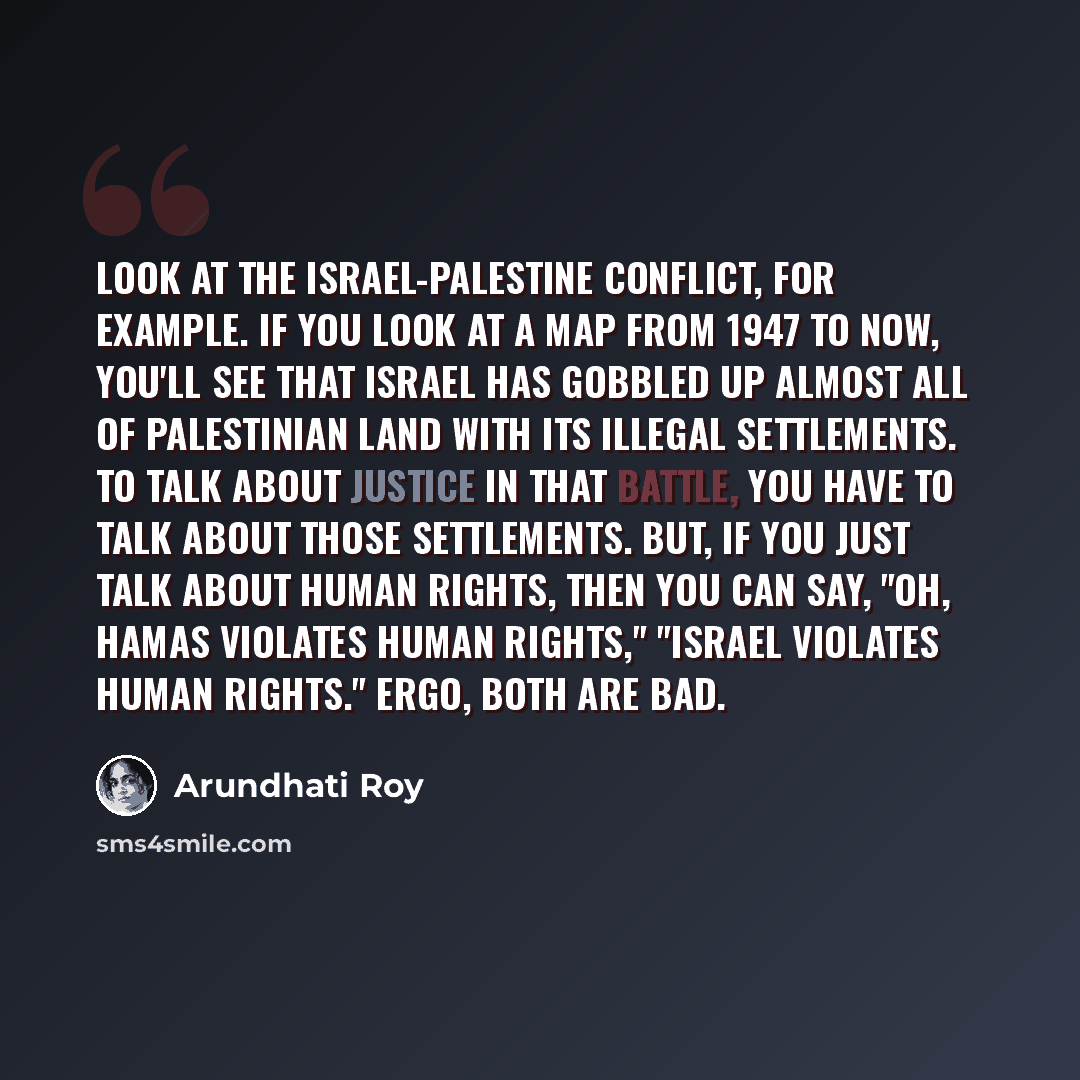 “Look at the Israel-Palestine conflict, for example. If you look at a map from 1947 to now, you'll see that Israel has gobbled up almost all of Palestinian land with its illegal settlements. To talk about justice in that battle, you have to talk about those settlements. But, if you just talk about…” quote by Arundhati Roy
