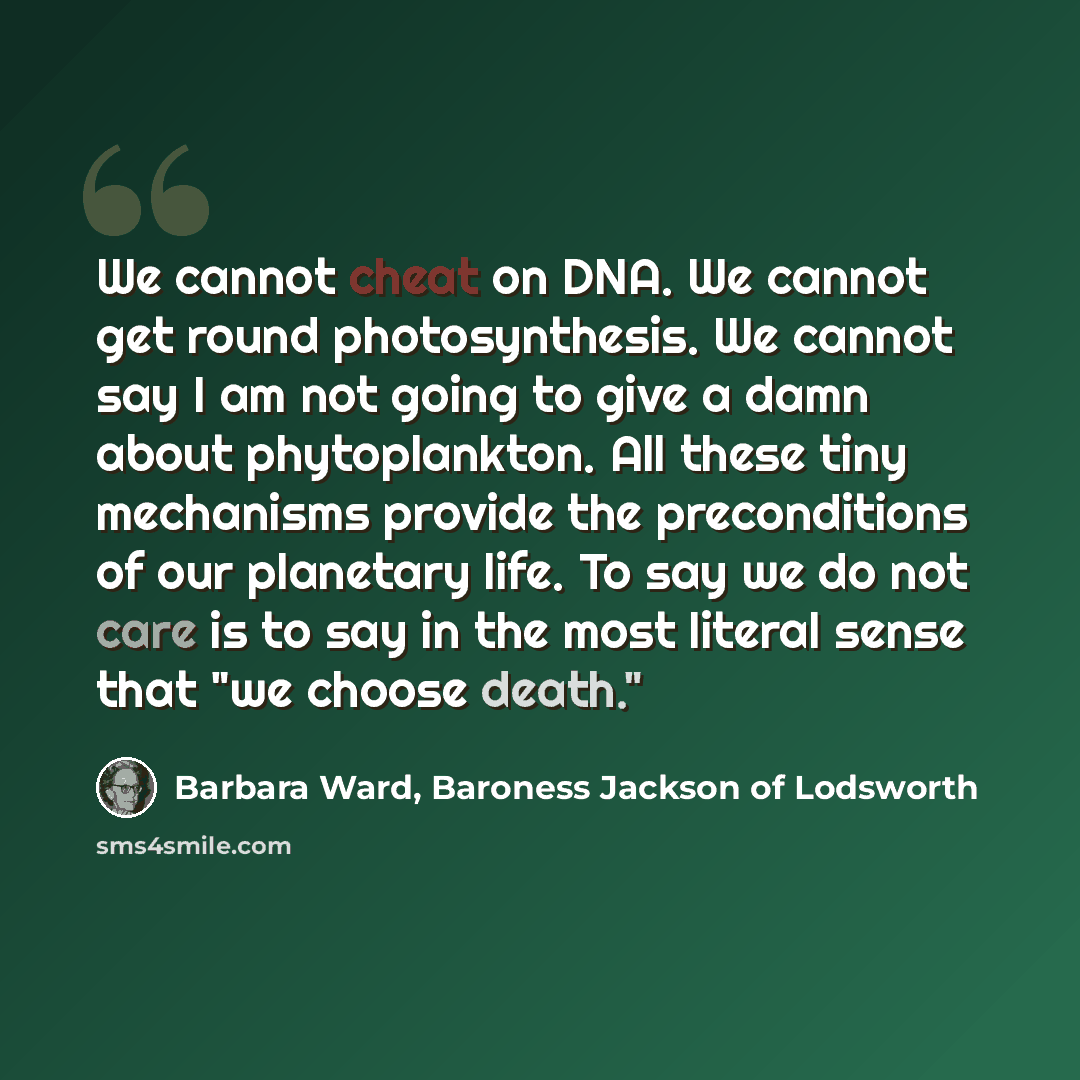 “We cannot cheat on DNA. We cannot get round photosynthesis. We cannot say I am not going to give a damn about phytoplankton. All these tiny mechanisms provide the preconditions of our planetary life. To say we do not care is to say in the most literal sense that "we choose death."” quote by Barbara Ward, Baroness Jackson of Lodsworth