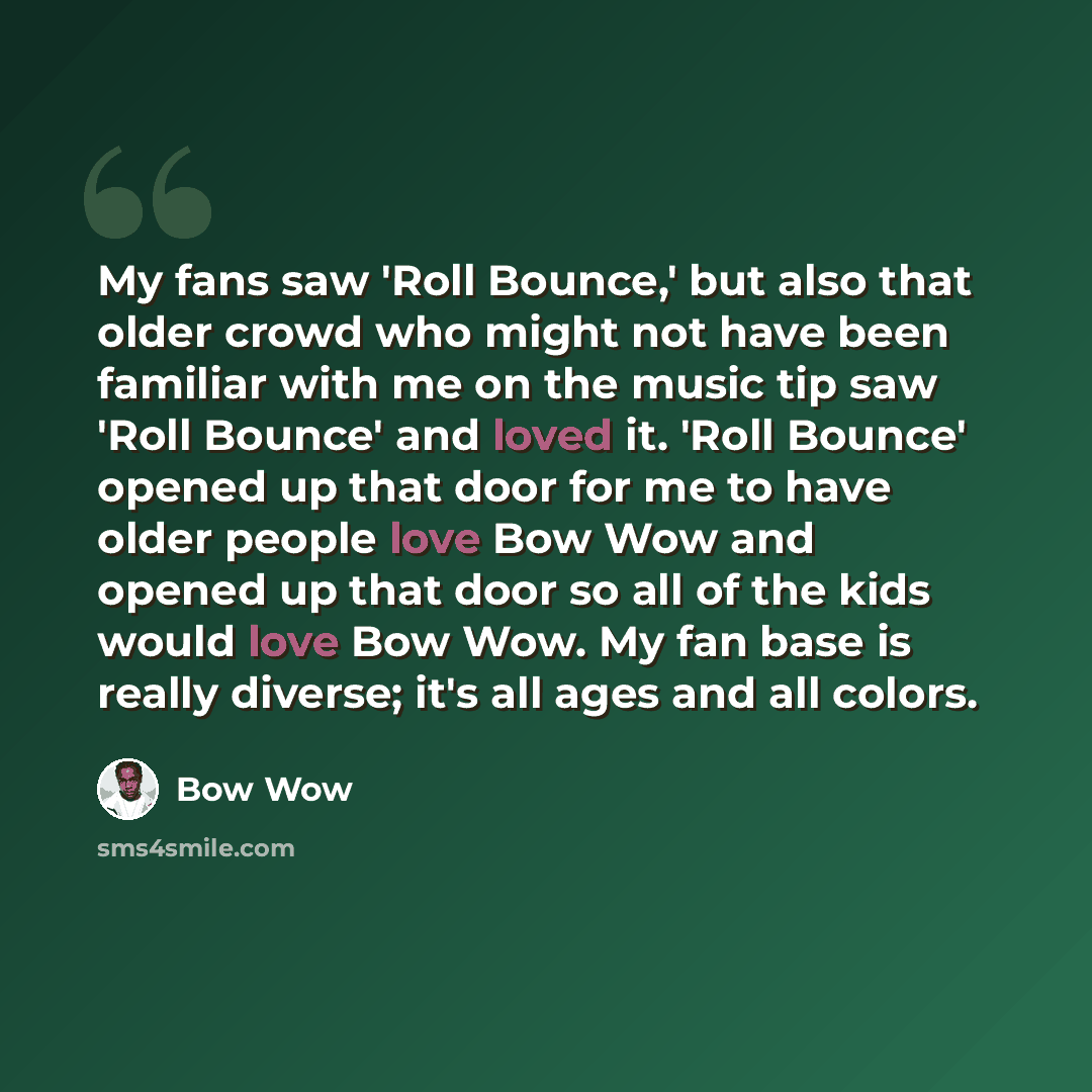 “My fans saw 'Roll Bounce,' but also that older crowd who might not have been familiar with me on the music tip saw 'Roll Bounce' and loved it. 'Roll Bounce' opened up that door for me to have older people love Bow Wow and opened up that door so all of the kids would love Bow Wow. My fan base is…” quote by Bow Wow
