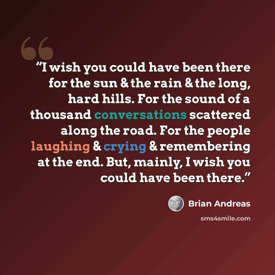 “I wish you could have been there for the sun & the rain & the long, hard hills. For the sound of a thousand conversations scattered along the road. For the people laughing & crying & remembering at the end. But, mainly, I wish you could have been there.” quote by Brian Andreas