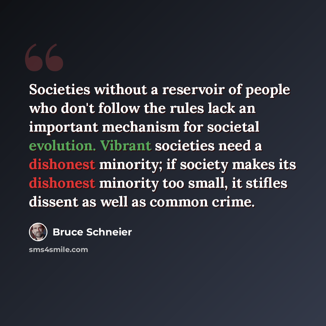 “Societies without a reservoir of people who don't follow the rules lack an important mechanism for societal evolution. Vibrant societies need a dishonest minority; if society makes its dishonest minority too small, it stifles dissent as well as common crime.” quote by Bruce Schneier
