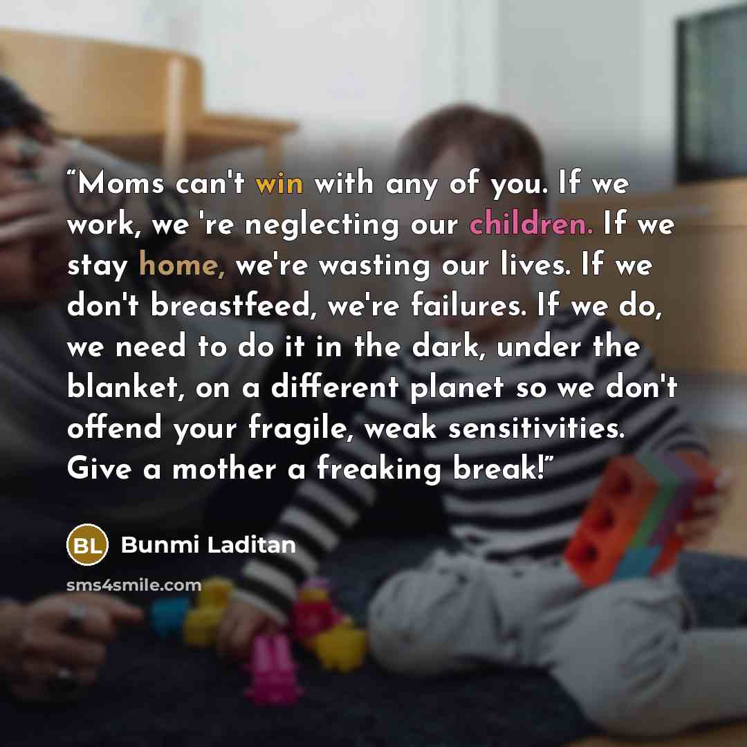 “Moms can't win with any of you. If we work, we 're neglecting our children. If we stay home, we're wasting our lives. If we don't breastfeed, we're failures. If we do, we need to do it in the dark, under the blanket, on a different planet so we don't offend your fragile, weak sensitivities. Give a…” quote by Bunmi Laditan