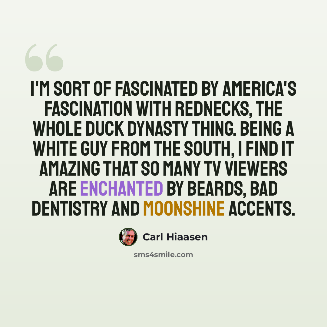 “I'm sort of fascinated by America's fascination with rednecks, the whole Duck Dynasty thing. Being a white guy from the South, I find it amazing that so many TV viewers are enchanted by beards, bad dentistry and moonshine accents.” quote by Carl Hiaasen