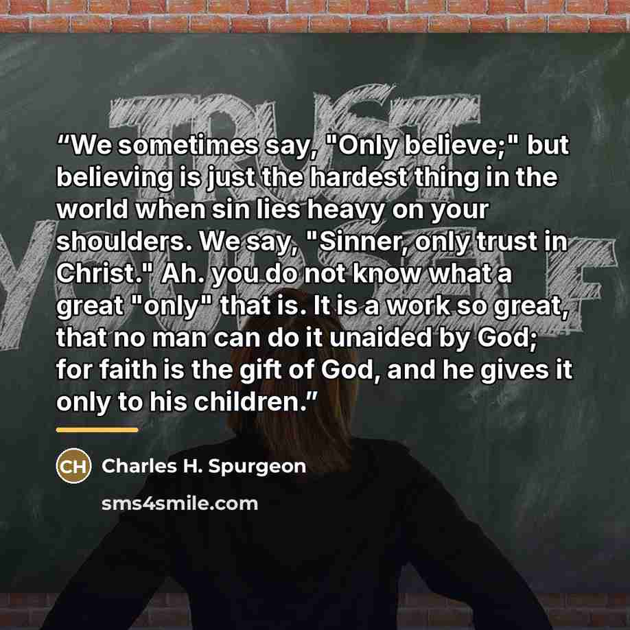 “We sometimes say, "Only believe;" but believing is just the hardest thing in the world when sin lies heavy on your shoulders. We say, "Sinner, only trust in Christ." Ah. you do not know what a great "only" that is. It is a work so great, that no man can do it unaided by God; for faith is the gift…” quote by Charles H. Spurgeon