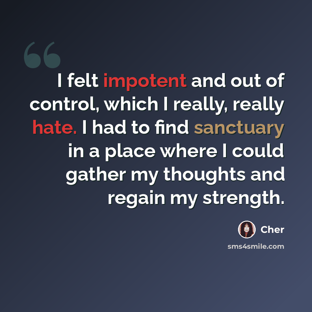 “I felt impotent and out of control, which I really, really hate. I had to find sanctuary in a place where I could gather my thoughts and regain my strength.” quote by Cher