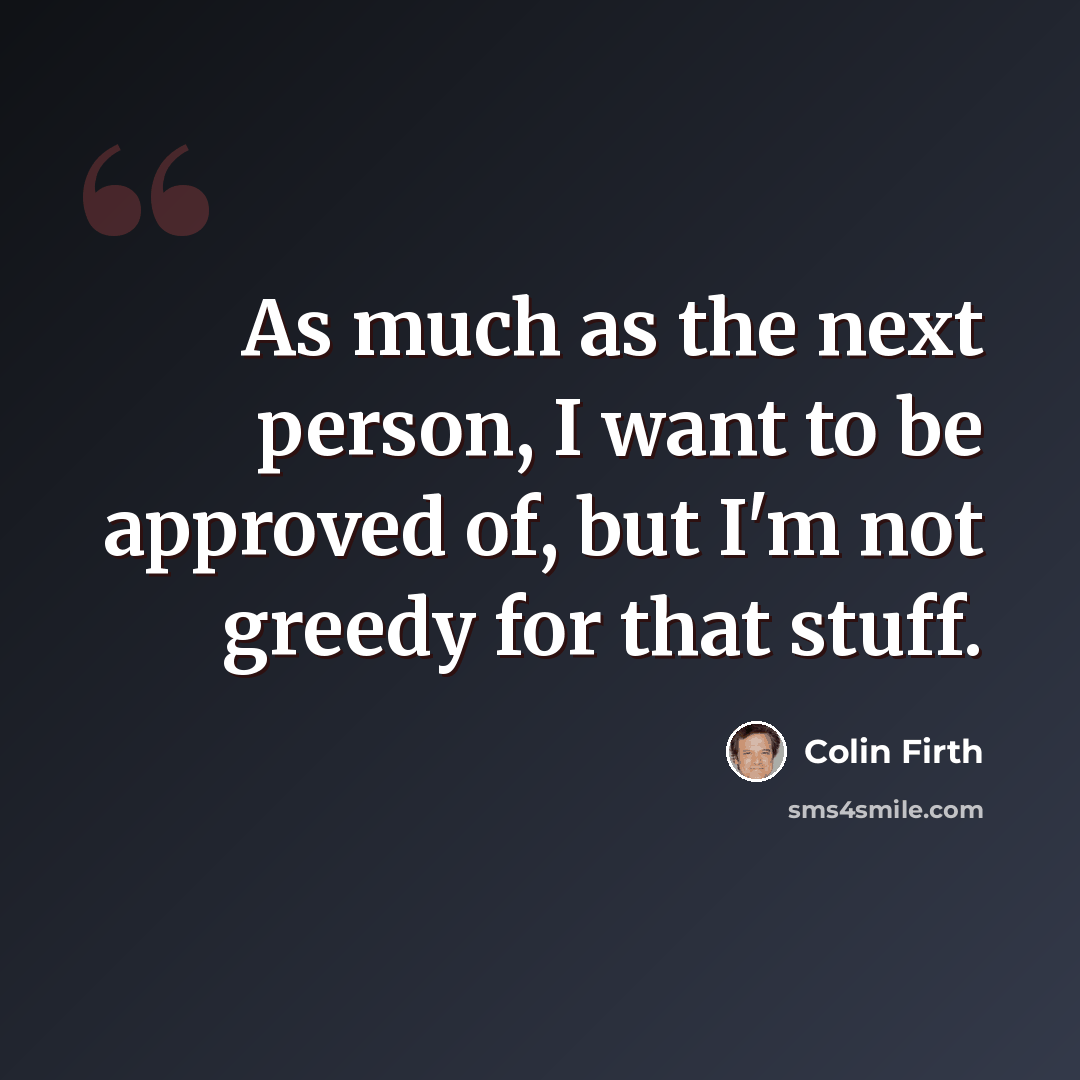 “As much as the next person, I want to be approved of, but I'm not greedy for that stuff.” quote by Colin Firth