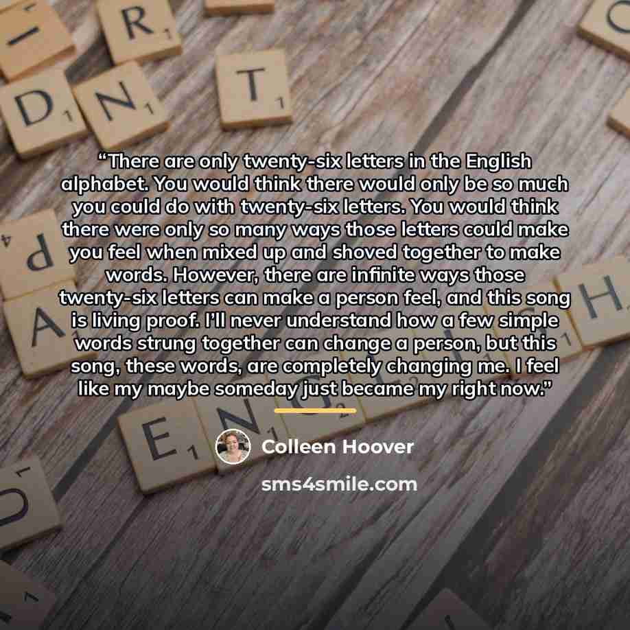 “There are only twenty-six letters in the English alphabet. You would think there would only be so much you could do with twenty-six letters. You would think there were only so many ways those letters could make you feel when mixed up and shoved together to make words. However, there are infinite…” quote by Colleen Hoover