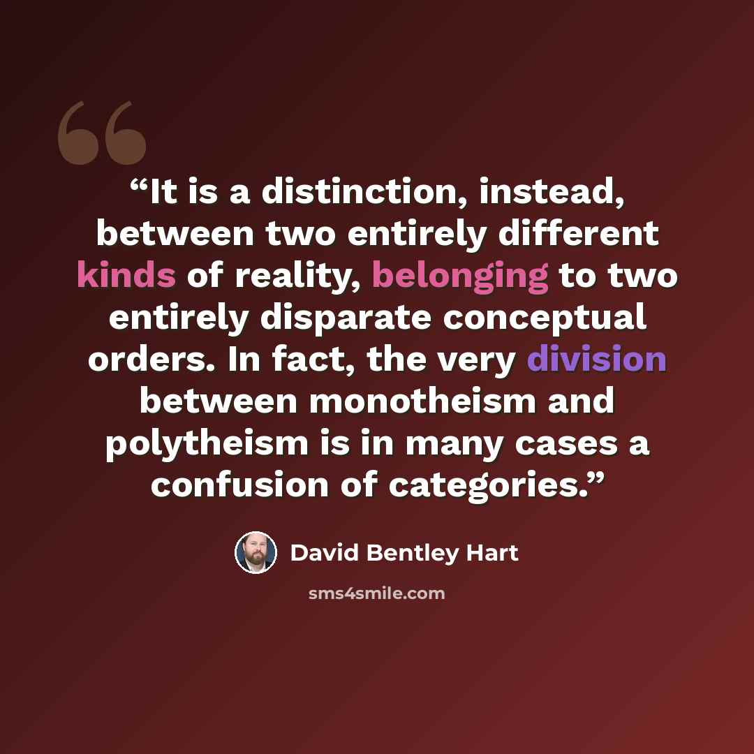 “It is a distinction, instead, between two entirely different kinds of reality, belonging to two entirely disparate conceptual orders. In fact, the very division between monotheism and polytheism is in many cases a confusion of categories.” quote by David Bentley Hart