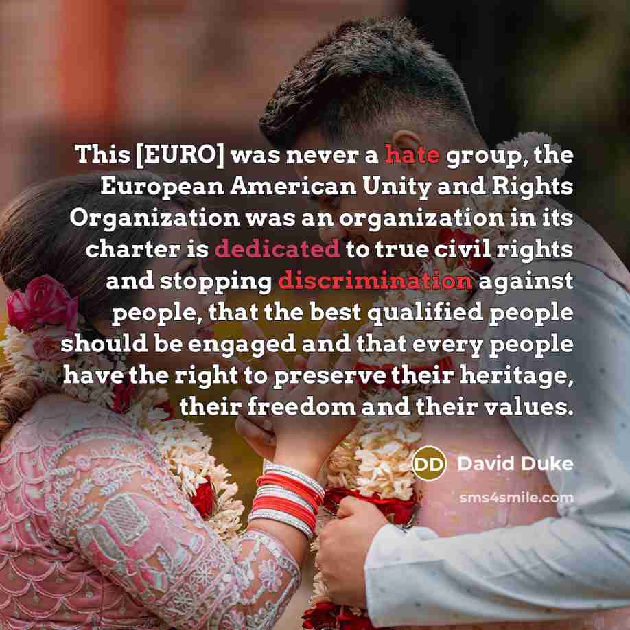 “This [EURO] was never a hate group, the European American Unity and Rights Organization was an organization in its charter is dedicated to true civil rights and stopping discrimination against people, that the best qualified people should be engaged and that every people have the right to preserve…” quote by David Duke