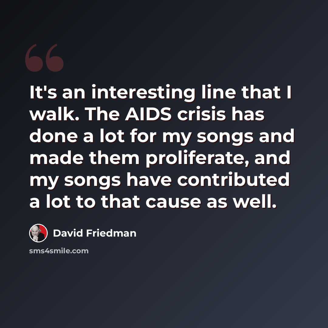 “It's an interesting line that I walk. The AIDS crisis has done a lot for my songs and made them proliferate, and my songs have contributed a lot to that cause as well.” quote by David Friedman
