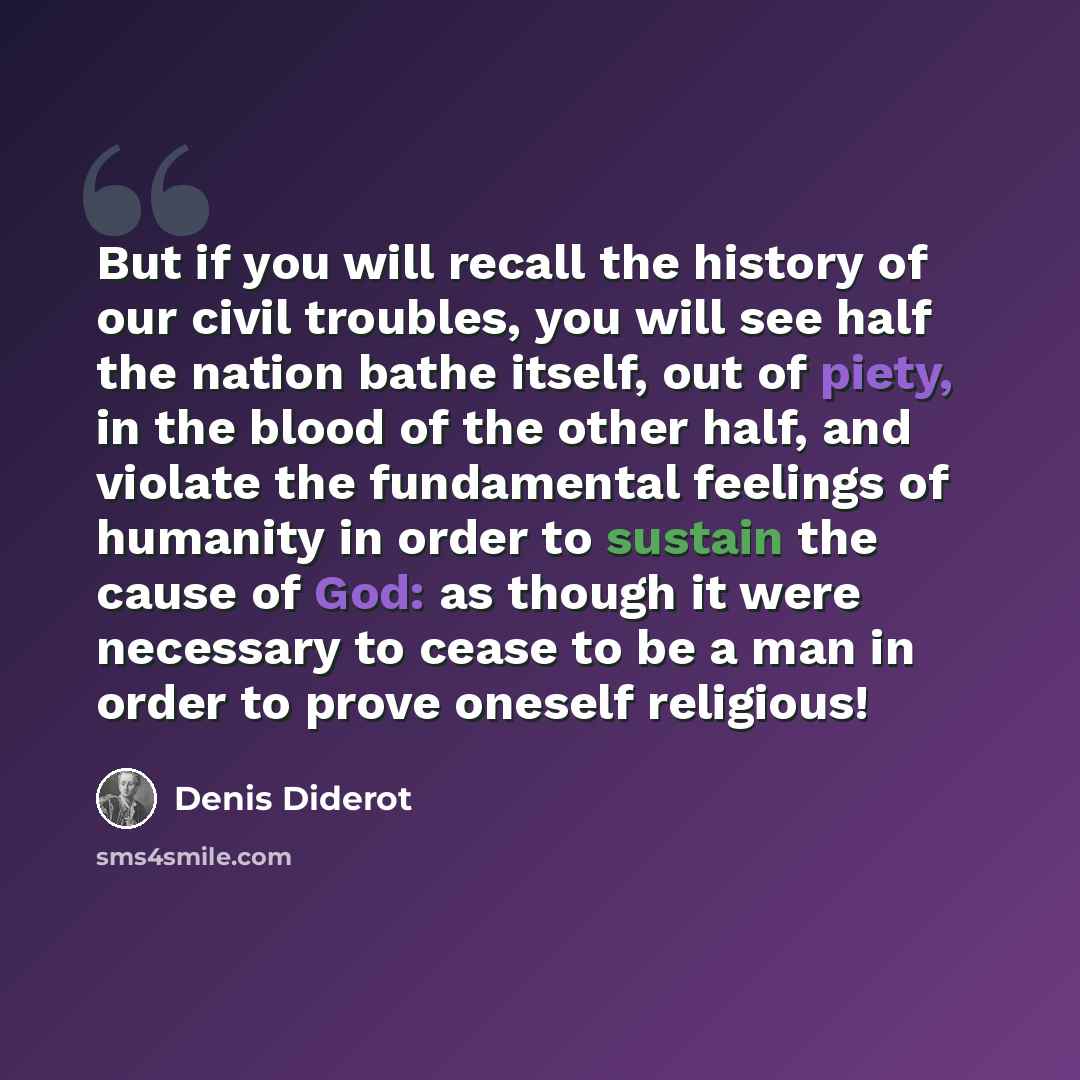 “But if you will recall the history of our civil troubles, you will see half the nation bathe itself, out of piety, in the blood of the other half, and violate the fundamental feelings of humanity in order to sustain the cause of God: as though it were necessary to cease to be a man in order to…” quote by Denis Diderot