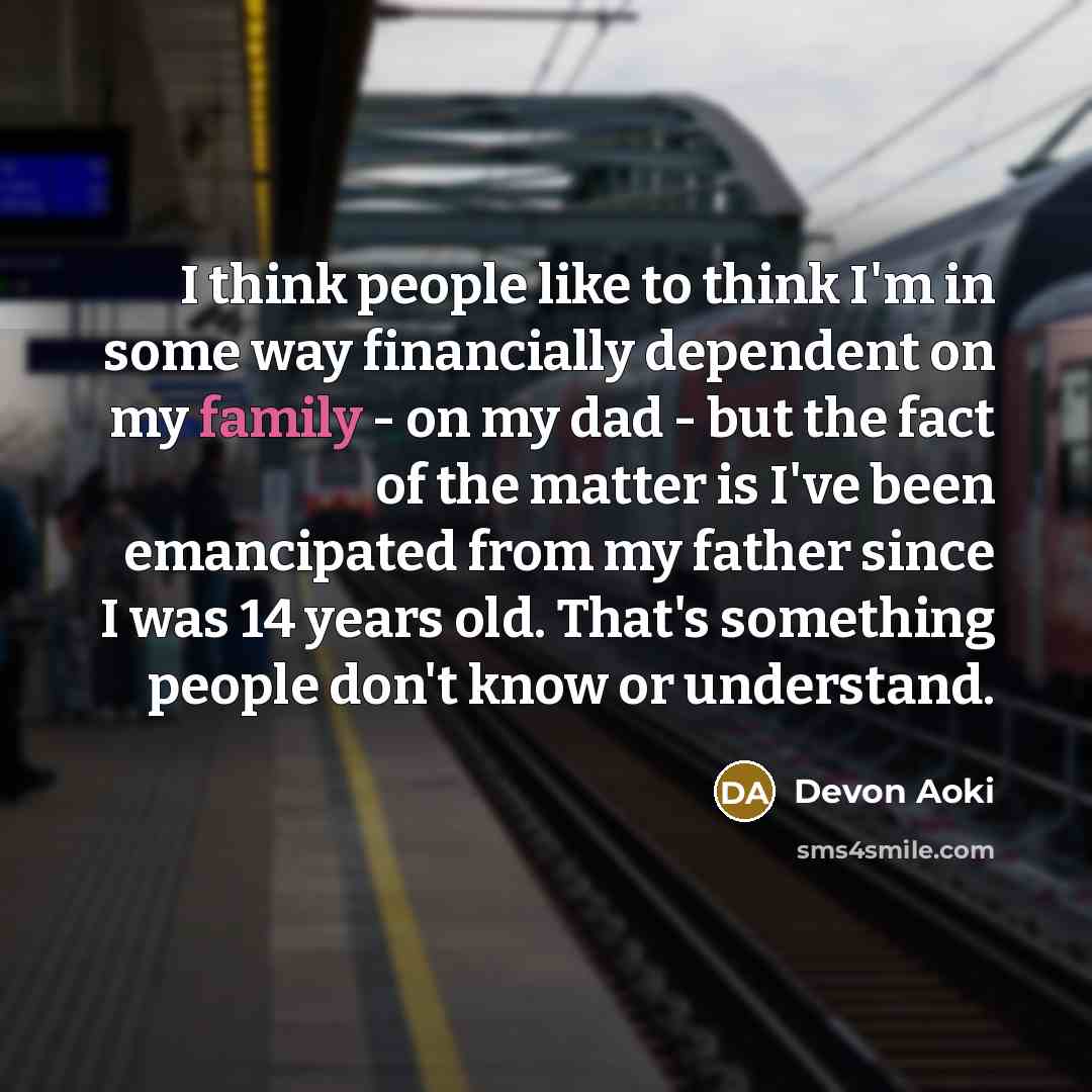 “I think people like to think I'm in some way financially dependent on my family - on my dad - but the fact of the matter is I've been emancipated from my father since I was 14 years old. That's something people don't know or understand.” quote by Devon Aoki