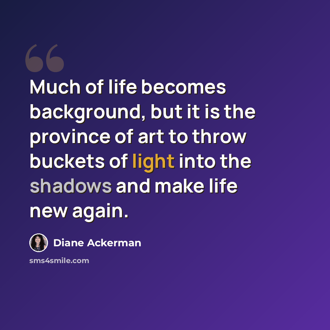 “Much of life becomes background, but it is the province of art to throw buckets of light into the shadows and make life new again.” quote by Diane Ackerman