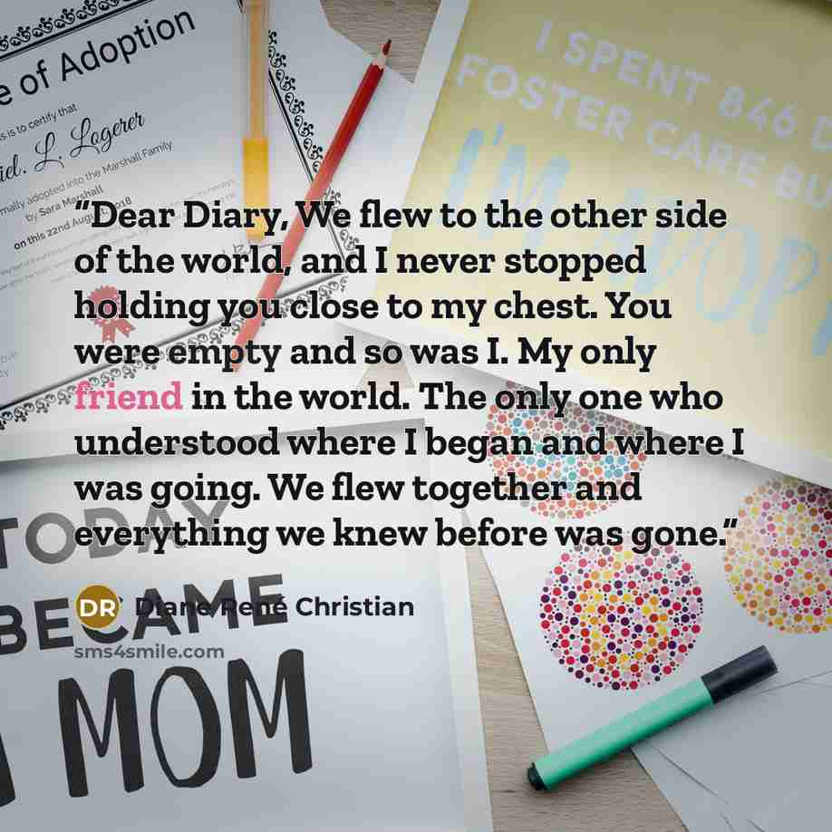 “Dear Diary, We flew to the other side of the world, and I never stopped holding you close to my chest. You were empty and so was I. My only friend in the world. The only one who understood where I began and where I was going. We flew together and everything we knew before was gone.” quote by Diane René Christian