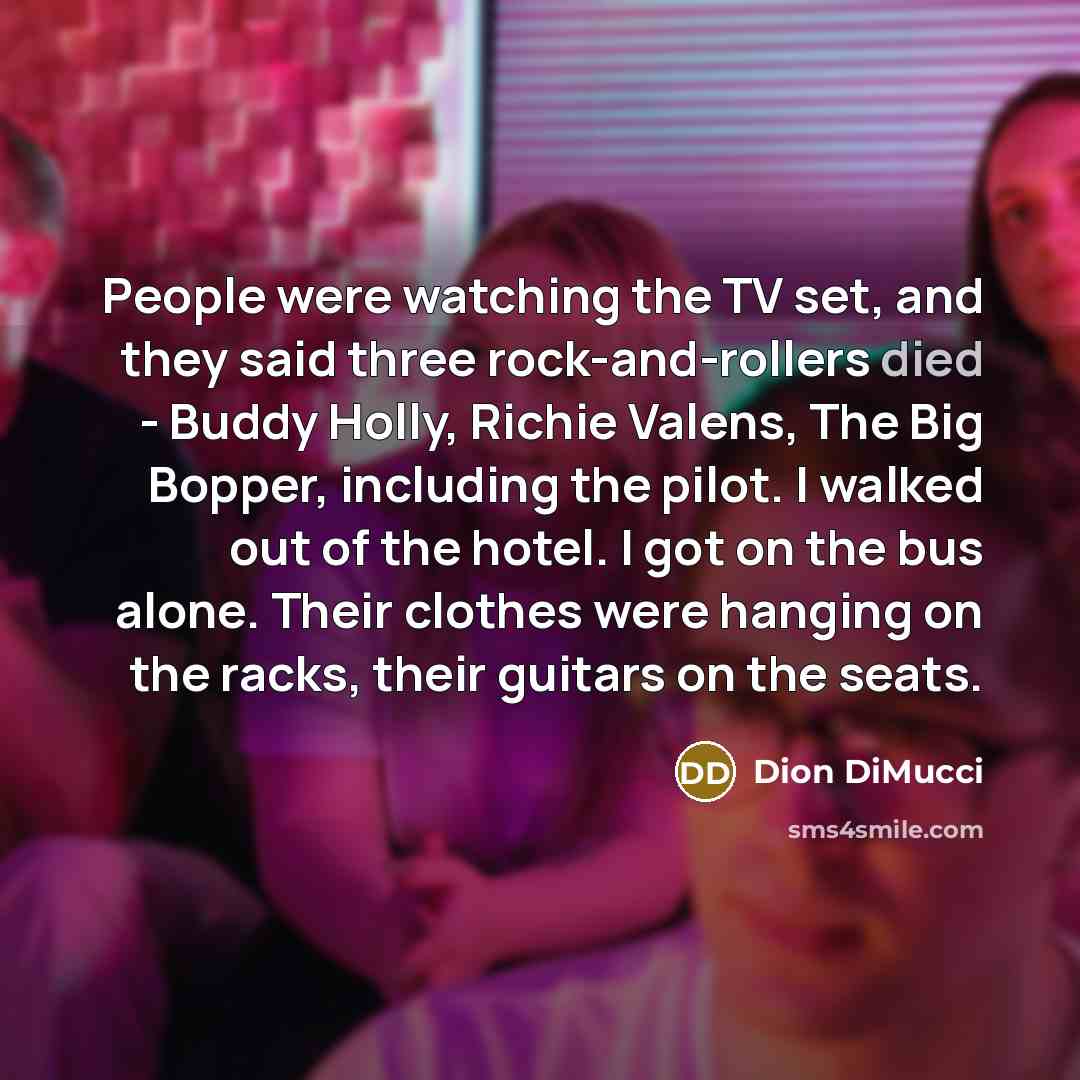 “People were watching the TV set, and they said three rock-and-rollers died - Buddy Holly, Richie Valens, The Big Bopper, including the pilot. I walked out of the hotel. I got on the bus alone. Their clothes were hanging on the racks, their guitars on the seats.” quote by Dion DiMucci