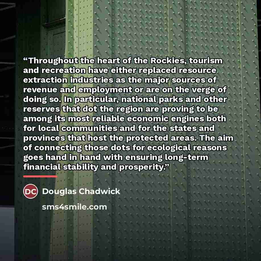 “Throughout the heart of the Rockies, tourism and recreation have either replaced resource extraction industries as the major sources of revenue and employment or are on the verge of doing so. In particular, national parks and other reserves that dot the region are proving to be among its most…” quote by Douglas Chadwick