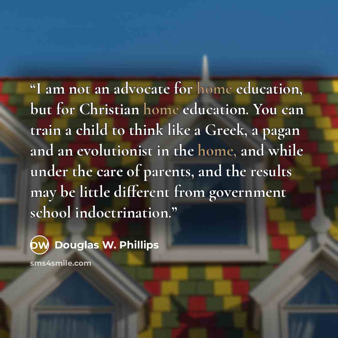 “I am not an advocate for home education, but for Christian home education. You can train a child to think like a Greek, a pagan and an evolutionist in the home, and while under the care of parents, and the results may be little different from government school indoctrination.” quote by Douglas W. Phillips