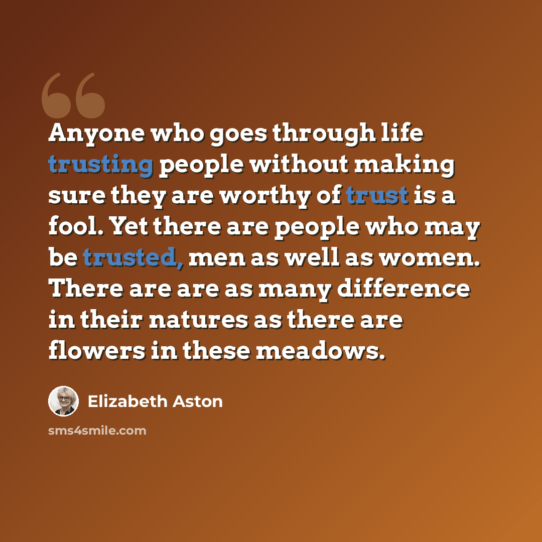 “Anyone who goes through life trusting people without making sure they are worthy of trust is a fool. Yet there are people who may be trusted, men as well as women. There are are as many difference in their natures as there are flowers in these meadows.” quote by Elizabeth Aston