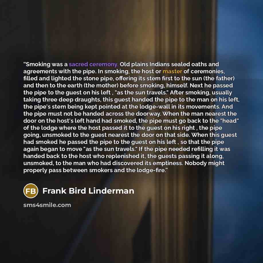 “Smoking was a sacred ceremony. Old plains Indians sealed oaths and agreements with the pipe. In smoking, the host or master of ceremonies, filled and lighted the stone pipe, offering its stem first to the sun (the father) and then to the earth (the mother) before smoking, himself. Next he passed…” quote by Frank Bird Linderman