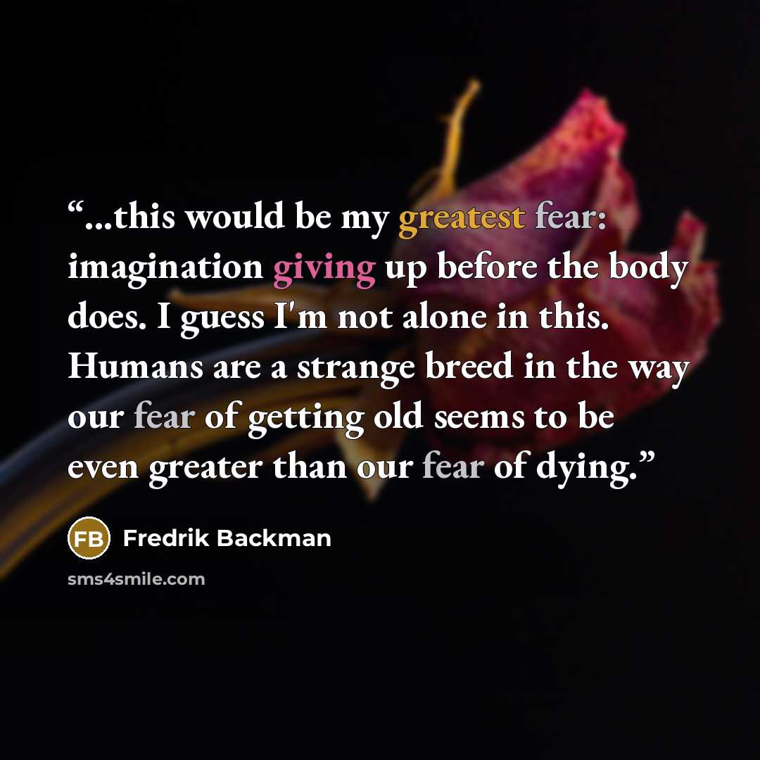 “...this would be my greatest fear: imagination giving up before the body does. I guess I'm not alone in this. Humans are a strange breed in the way our fear of getting old seems to be even greater than our fear of dying.” quote by Fredrik Backman