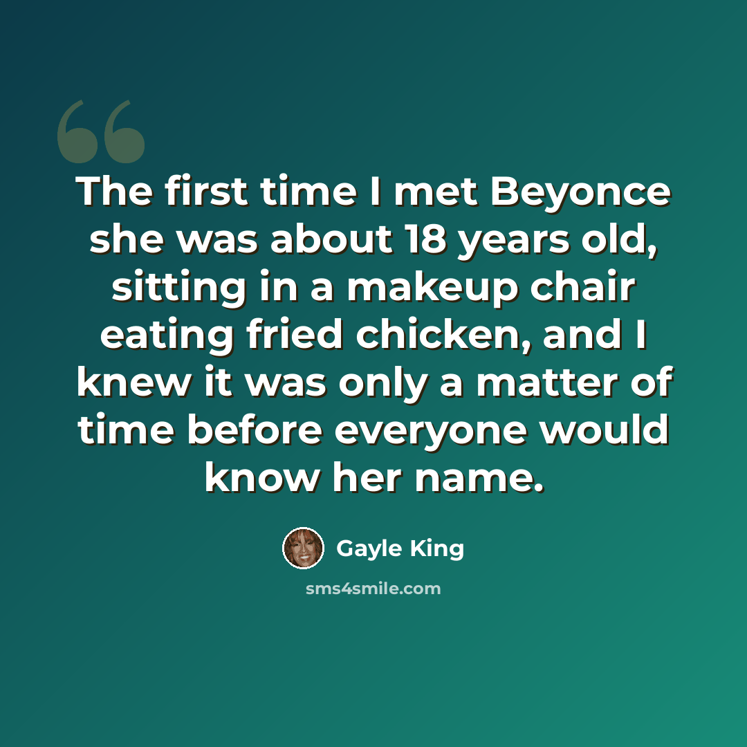 “The first time I met Beyonce she was about 18 years old, sitting in a makeup chair eating fried chicken, and I knew it was only a matter of time before everyone would know her name.” quote by Gayle King
