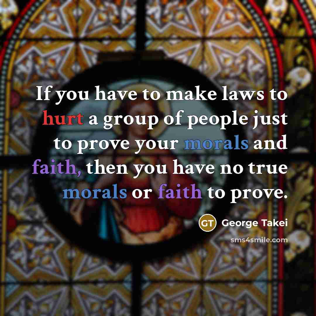 “If you have to make laws to hurt a group of people just to prove your morals and faith, then you have no true morals or faith to prove.” quote by George Takei