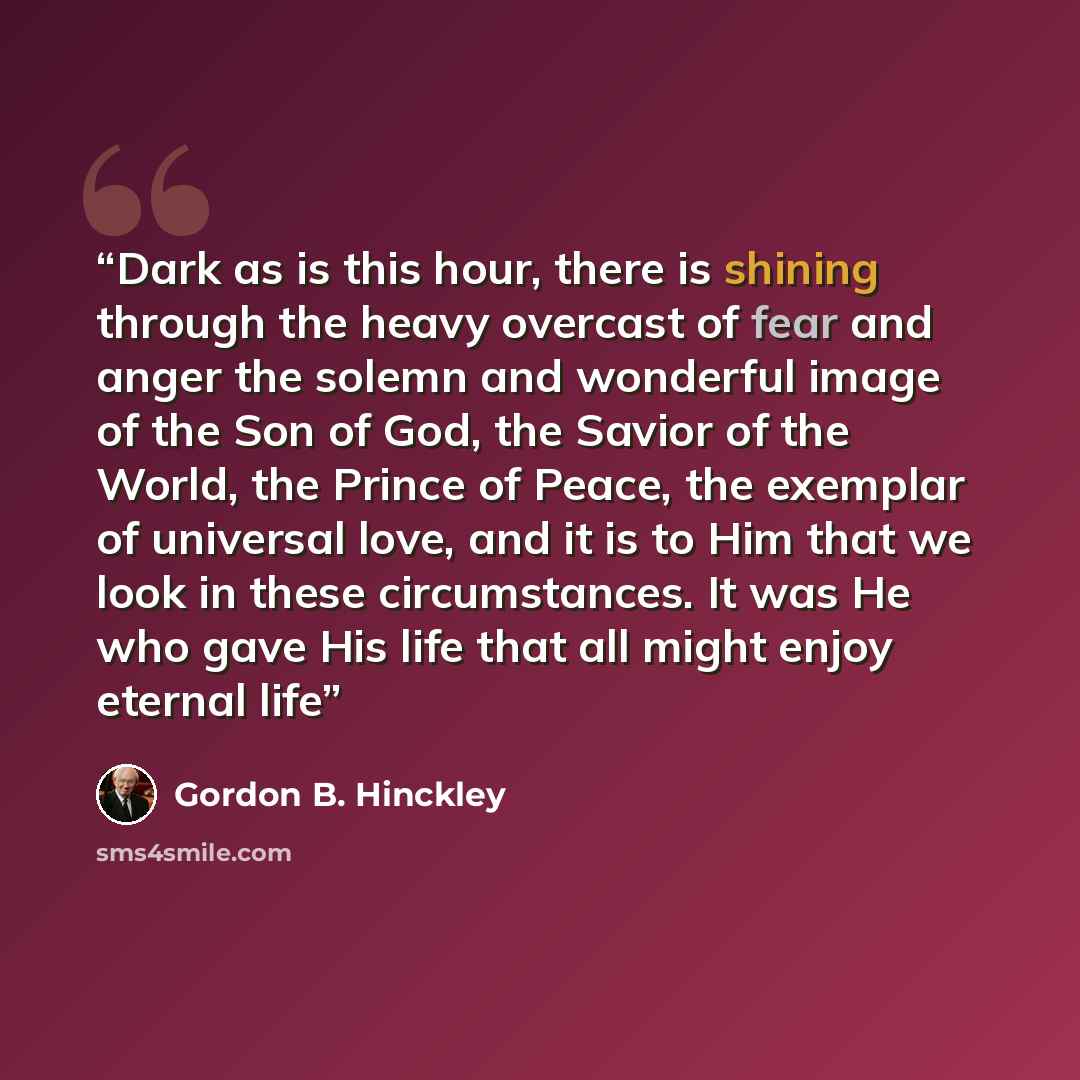 “Dark as is this hour, there is shining through the heavy overcast of fear and anger the solemn and wonderful image of the Son of God, the Savior of the World, the Prince of Peace, the exemplar of universal love, and it is to Him that we look in these circumstances. It was He who gave His life that…” quote by Gordon B. Hinckley