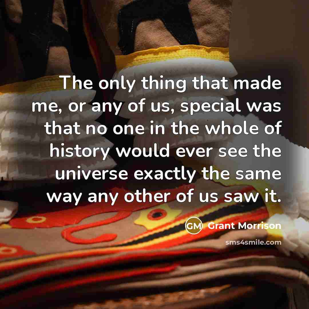 “The only thing that made me, or any of us, special was that no one in the whole of history would ever see the universe exactly the same way any other of us saw it.” quote by Grant Morrison