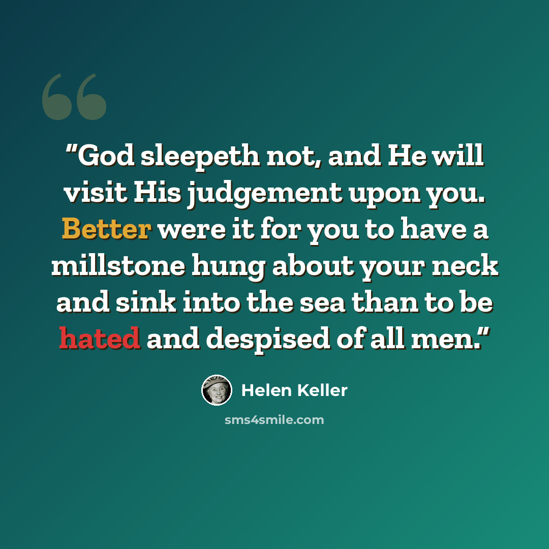 “God sleepeth not, and He will visit His judgement upon you. Better were it for you to have a millstone hung about your neck and sink into the sea than to be hated and despised of all men.” quote by Helen Keller