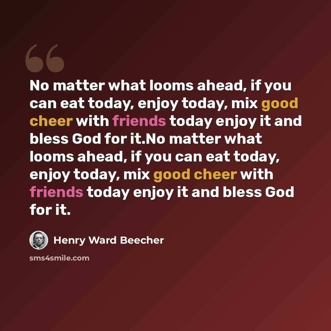 “No matter what looms ahead, if you can eat today, enjoy today, mix good cheer with friends today enjoy it and bless God for it.No matter what looms ahead, if you can eat today, enjoy today, mix good cheer with friends today enjoy it and bless God for it.” quote by Henry Ward Beecher