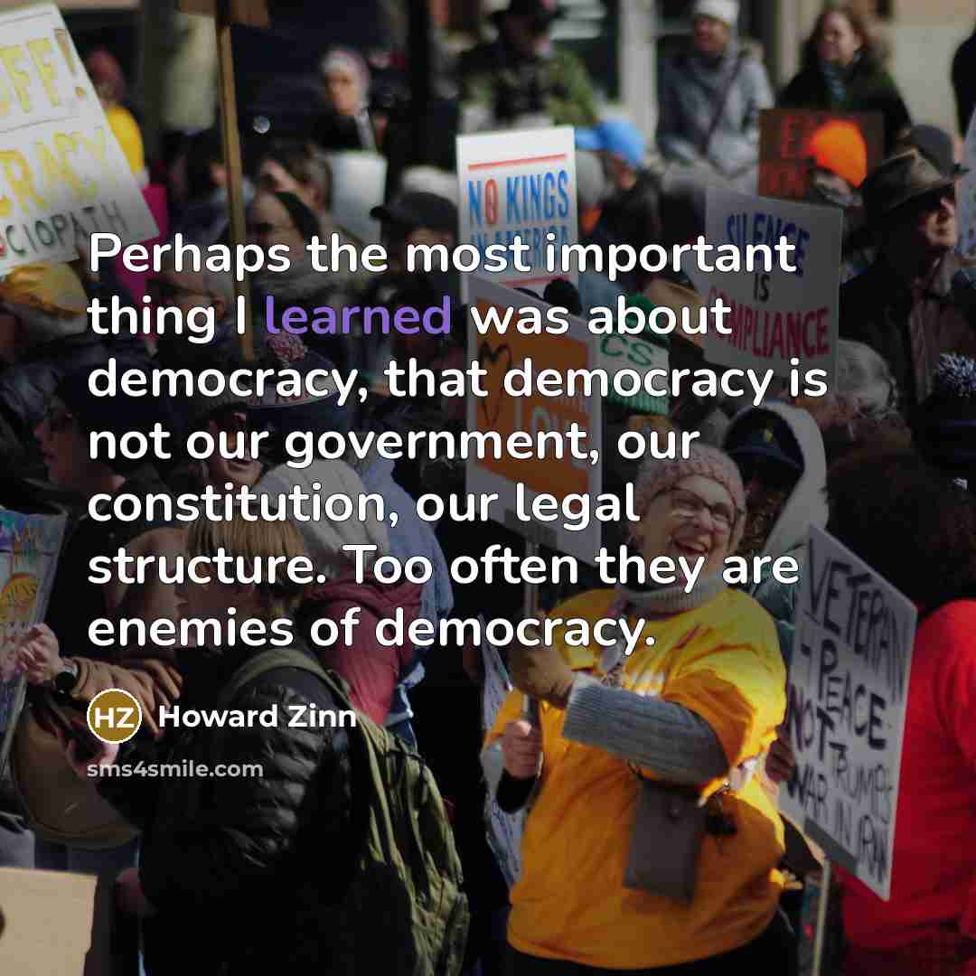 “Perhaps the most important thing I learned was about democracy, that democracy is not our government, our constitution, our legal structure. Too often they are enemies of democracy.” quote by Howard Zinn