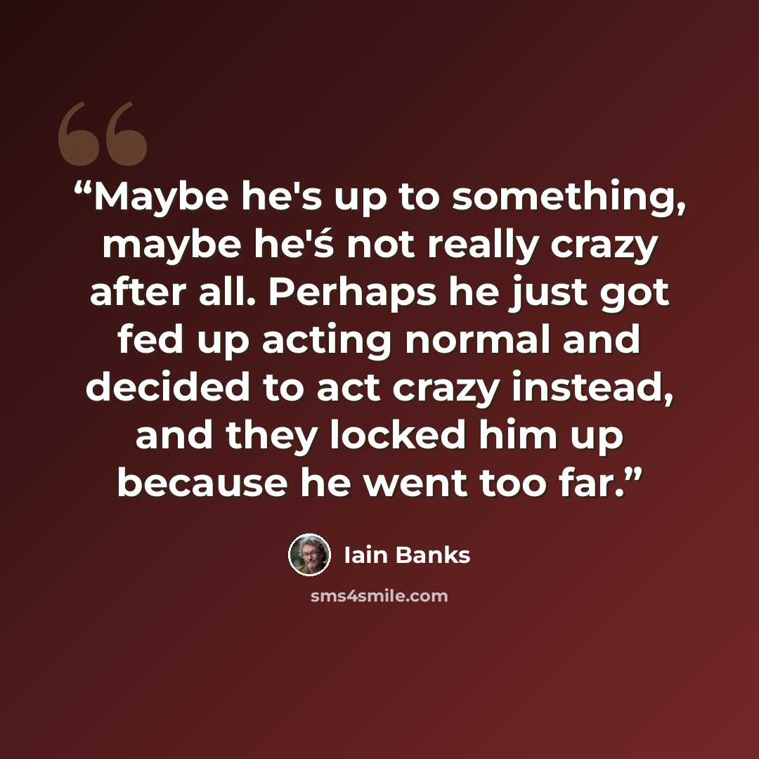 “Maybe he's up to something, maybe he'ś not really crazy after all. Perhaps he just got fed up acting normal and decided to act crazy instead, and they locked him up because he went too far.” quote by Iain Banks