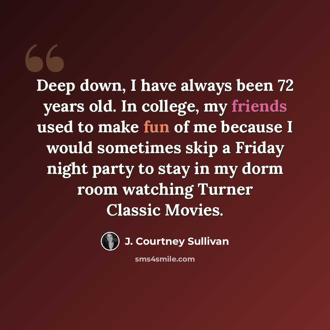 “Deep down, I have always been 72 years old. In college, my friends used to make fun of me because I would sometimes skip a Friday night party to stay in my dorm room watching Turner Classic Movies.” quote by J. Courtney Sullivan