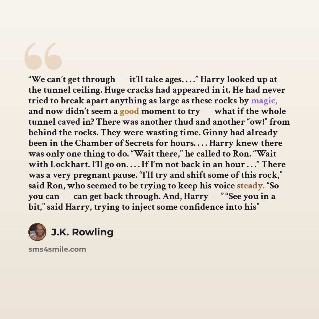 “We can’t get through — it’ll take ages. . . .” Harry looked up at the tunnel ceiling. Huge cracks had appeared in it. He had never tried to break apart anything as large as these rocks by magic, and now didn’t seem a good moment to try — what if the whole tunnel caved in? There was another thud…” quote by J.K. Rowling
