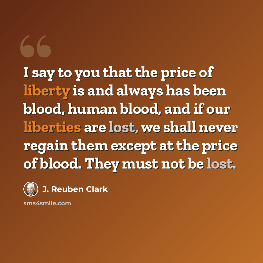 “I say to you that the price of liberty is and always has been blood, human blood, and if our liberties are lost, we shall never regain them except at the price of blood. They must not be lost.” quote by J. Reuben Clark