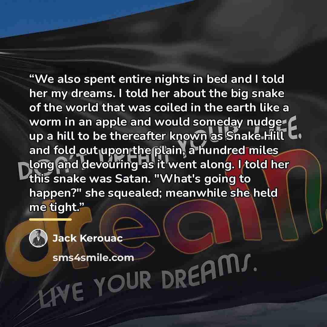 “We also spent entire nights in bed and I told her my dreams. I told her about the big snake of the world that was coiled in the earth like a worm in an apple and would someday nudge up a hill to be thereafter known as Snake Hill and fold out upon the plain, a hundred miles long and devouring as it…” quote by Jack Kerouac