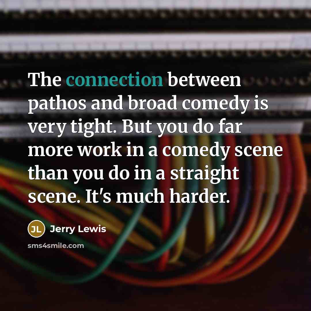 “The connection between pathos and broad comedy is very tight. But you do far more work in a comedy scene than you do in a straight scene. It's much harder.” quote by Jerry Lewis