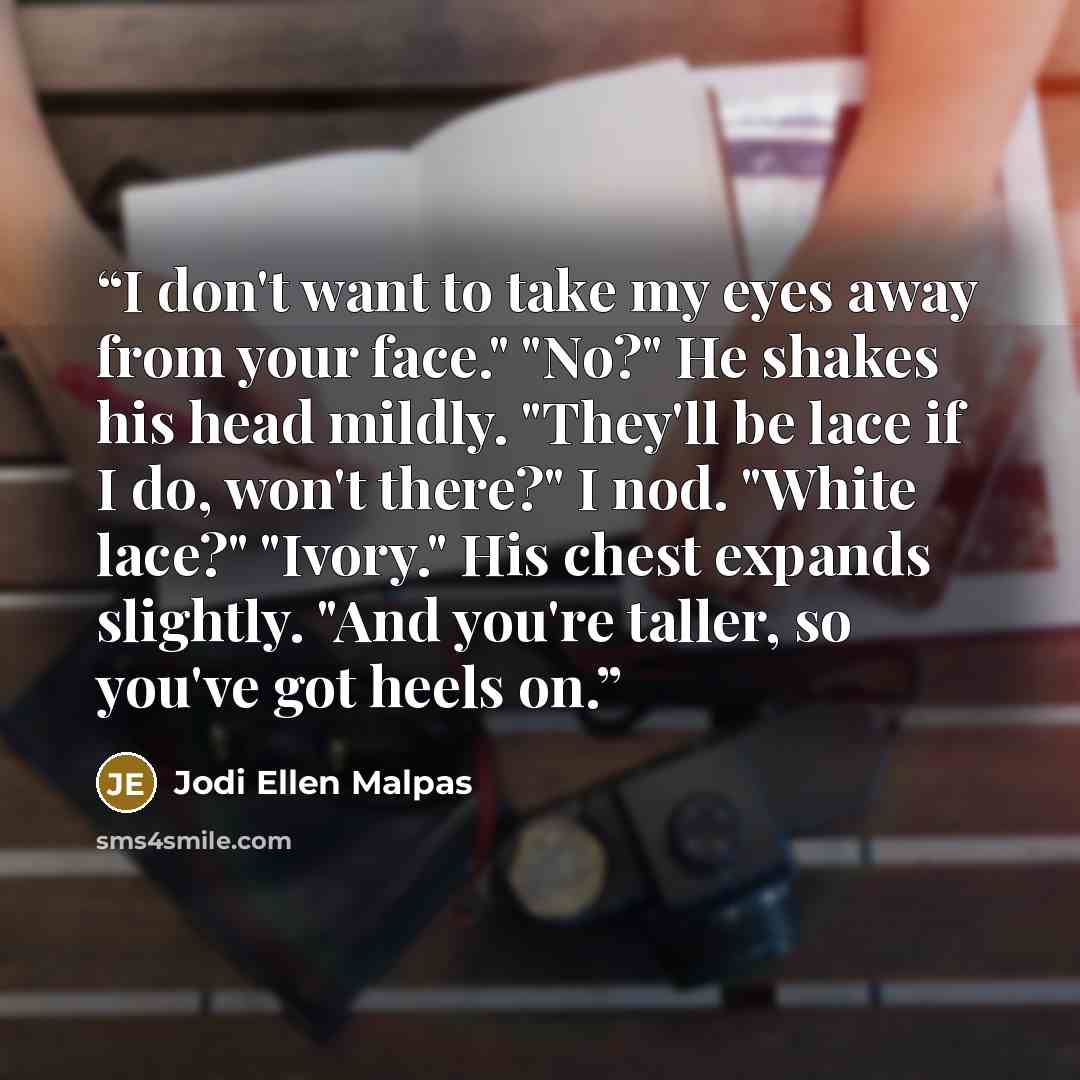 “I don't want to take my eyes away from your face." "No?" He shakes his head mildly. "They'll be lace if I do, won't there?" I nod. "White lace?" "Ivory." His chest expands slightly. "And you're taller, so you've got heels on.” quote by Jodi Ellen Malpas