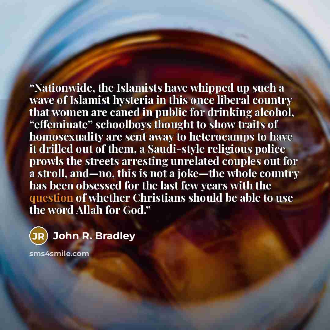 “Nationwide, the Islamists have whipped up such a wave of Islamist hysteria in this once liberal country that women are caned in public for drinking alcohol, “effeminate” schoolboys thought to show traits of homosexuality are sent away to heterocamps to have it drilled out of them, a Saudi-style…” quote by John R. Bradley