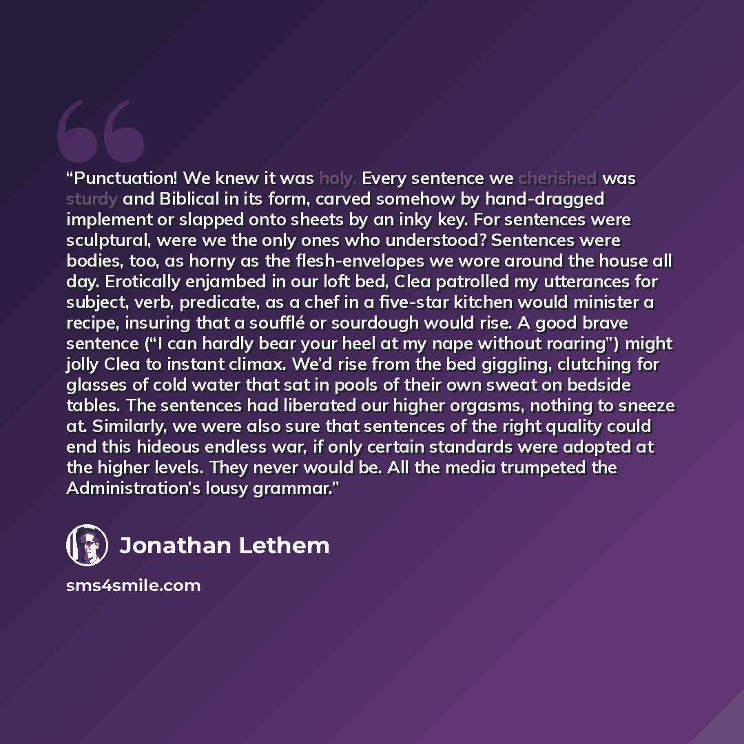 “Punctuation! We knew it was holy. Every sentence we cherished was sturdy and Biblical in its form, carved somehow by hand-dragged implement or slapped onto sheets by an inky key. For sentences were sculptural, were we the only ones who understood? Sentences were bodies, too, as horny as the…” quote by Jonathan Lethem