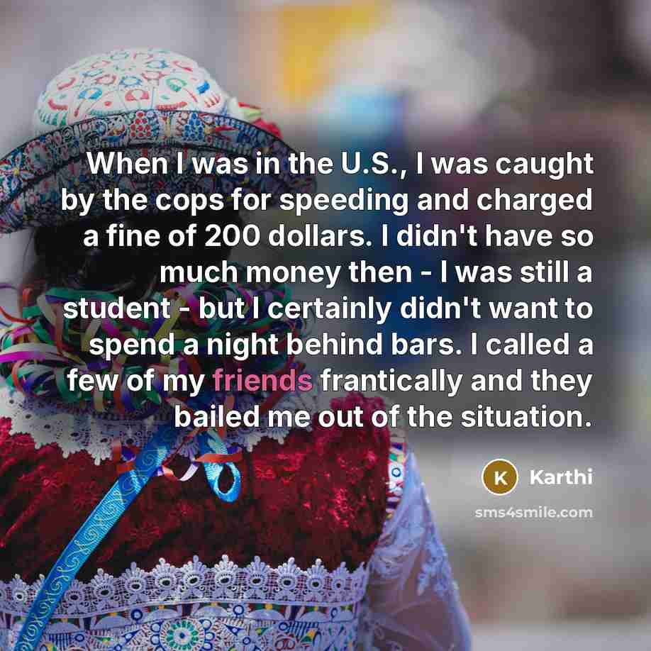 “When I was in the U.S., I was caught by the cops for speeding and charged a fine of 200 dollars. I didn't have so much money then - I was still a student - but I certainly didn't want to spend a night behind bars. I called a few of my friends frantically and they bailed me out of the situation.” quote by Karthi