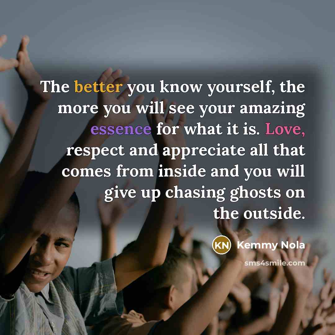 “The better you know yourself, the more you will see your amazing essence for what it is. Love, respect and appreciate all that comes from inside and you will give up chasing ghosts on the outside.” quote by Kemmy Nola