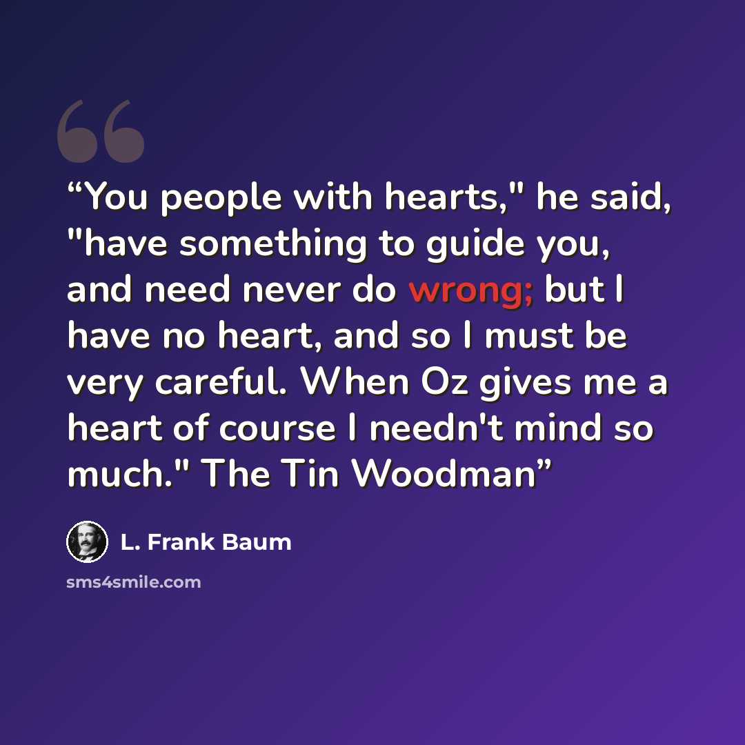 “You people with hearts," he said, "have something to guide you, and need never do wrong; but I have no heart, and so I must be very careful. When Oz gives me a heart of course I needn't mind so much." The Tin Woodman” quote by L. Frank Baum
